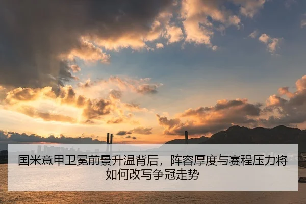 国米意甲卫冕前景升温背后，阵容厚度与赛程压力将如何改写争冠走势